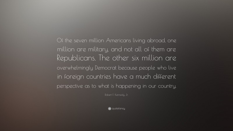 Robert F. Kennedy, Jr. Quote: “Of the seven million Americans living abroad, one million are military, and not all of them are Republicans. The other six million are overwhelmingly Democrat because people who live in foreign countries have a much different perspective as to what is happening in our country.”