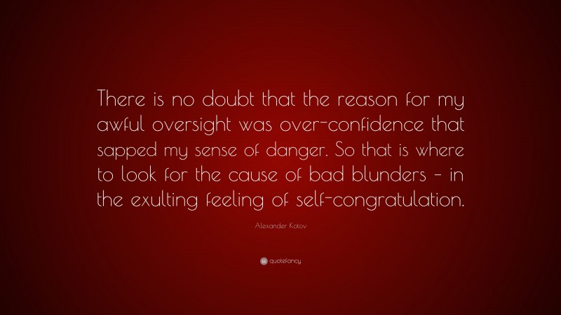 Alexander Kotov Quote: “There is no doubt that the reason for my awful oversight was over-confidence that sapped my sense of danger. So that is where to look for the cause of bad blunders – in the exulting feeling of self-congratulation.”