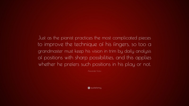 Alexander Kotov Quote: “Just as the pianist practices the most complicated pieces to improve the technique of his fingers, so too a grandmaster must keep his vision in trim by daily analysis of positions with sharp possibilities, and this applies whether he prefers such positions in his play or not.”