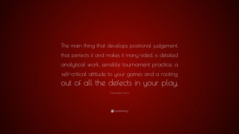 Alexander Kotov Quote: “The main thing that develops positional judgement, that perfects it and makes it many-sided, is detailed analytical work, sensible tournament practice, a self-critical attitude to your games and a rooting out of all the defects in your play.”