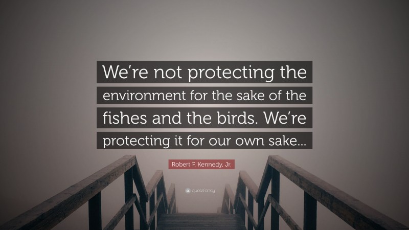 Robert F. Kennedy, Jr. Quote: “We’re not protecting the environment for the sake of the fishes and the birds. We’re protecting it for our own sake...”
