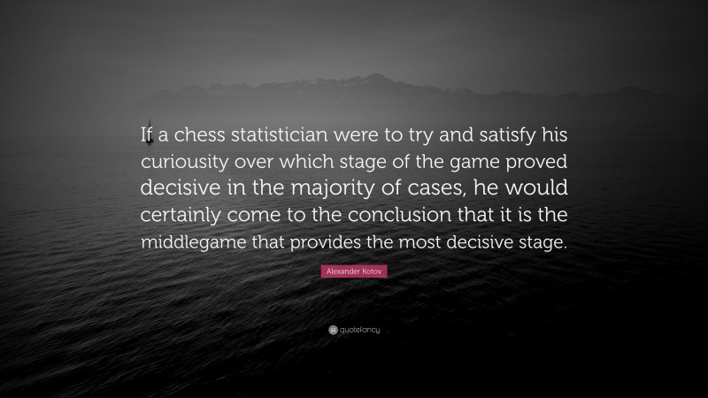 Alexander Kotov Quote: “If a chess statistician were to try and satisfy his curiousity over which stage of the game proved decisive in the majority of cases, he would certainly come to the conclusion that it is the middlegame that provides the most decisive stage.”