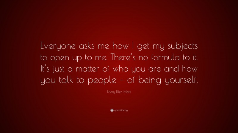 Mary Ellen Mark Quote: “Everyone asks me how I get my subjects to open up to me. There’s no formula to it. It’s just a matter of who you are and how you talk to people – of being yourself.”