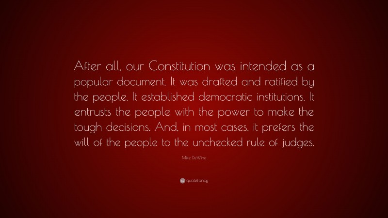 Mike DeWine Quote: “After all, our Constitution was intended as a popular document. It was drafted and ratified by the people. It established democratic institutions. It entrusts the people with the power to make the tough decisions. And, in most cases, it prefers the will of the people to the unchecked rule of judges.”