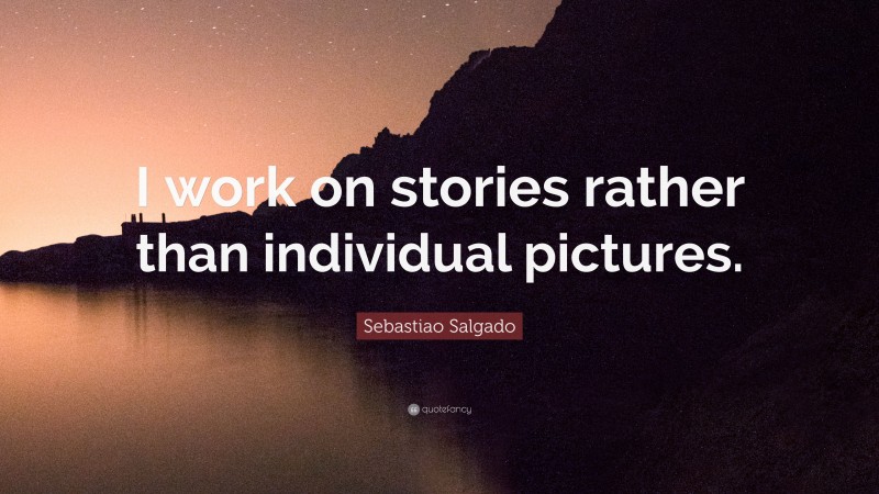 Sebastiao Salgado Quote: “I work on stories rather than individual pictures.”