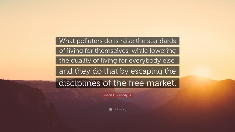 Robert F. Kennedy, Jr. Quote: “What polluters do is raise the standards of living for themselves, while lowering the quality of living for everybody else, and they do that by escaping the disciplines of the free market.”