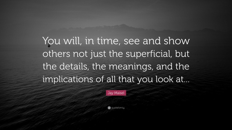Jay Maisel Quote: “You will, in time, see and show others not just the superficial, but the details, the meanings, and the implications of all that you look at...”