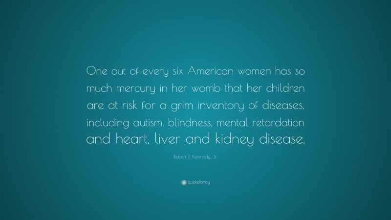 Robert F. Kennedy, Jr. Quote: “One out of every six American women has so much mercury in her womb that her children are at risk for a grim inventory of diseases, including autism, blindness, mental retardation and heart, liver and kidney disease.”