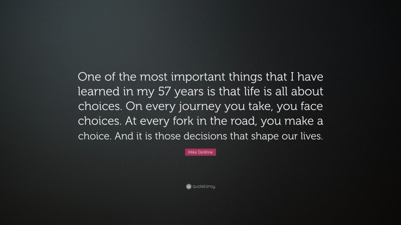 Mike DeWine Quote: “One of the most important things that I have learned in my 57 years is that life is all about choices. On every journey you take, you face choices. At every fork in the road, you make a choice. And it is those decisions that shape our lives.”