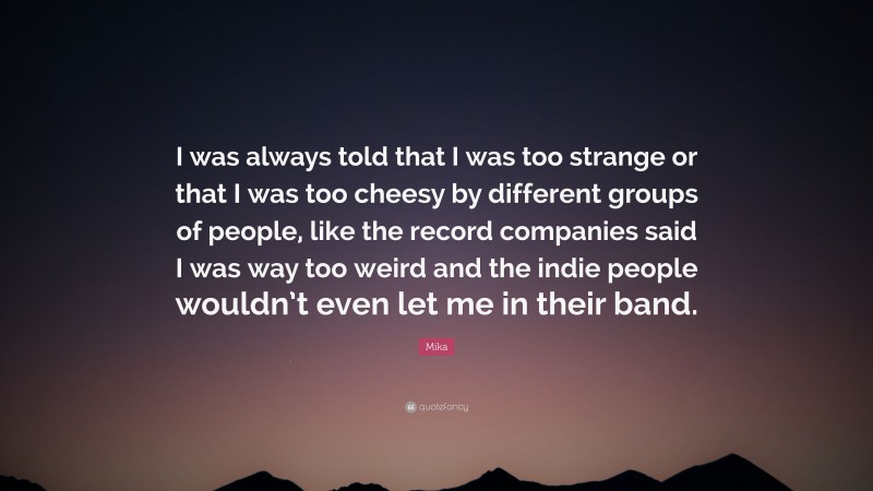 Mika Quote: “I was always told that I was too strange or that I was too cheesy by different groups of people, like the record companies said I was way too weird and the indie people wouldn’t even let me in their band.”