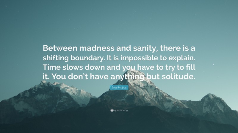 Jose Mujica Quote: “Between madness and sanity, there is a shifting boundary. It is impossible to explain. Time slows down and you have to try to fill it. You don’t have anything but solitude.”