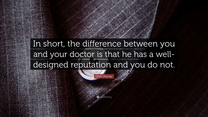 Chris Murray Quote: “In short, the difference between you and your doctor is that he has a well-designed reputation and you do not.”