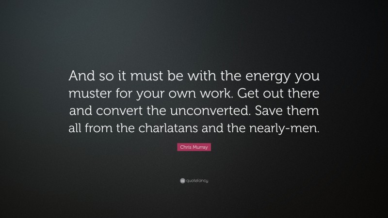 Chris Murray Quote: “And so it must be with the energy you muster for your own work. Get out there and convert the unconverted. Save them all from the charlatans and the nearly-men.”