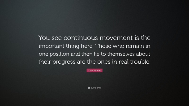 Chris Murray Quote: “You see continuous movement is the important thing here. Those who remain in one position and then lie to themselves about their progress are the ones in real trouble.”
