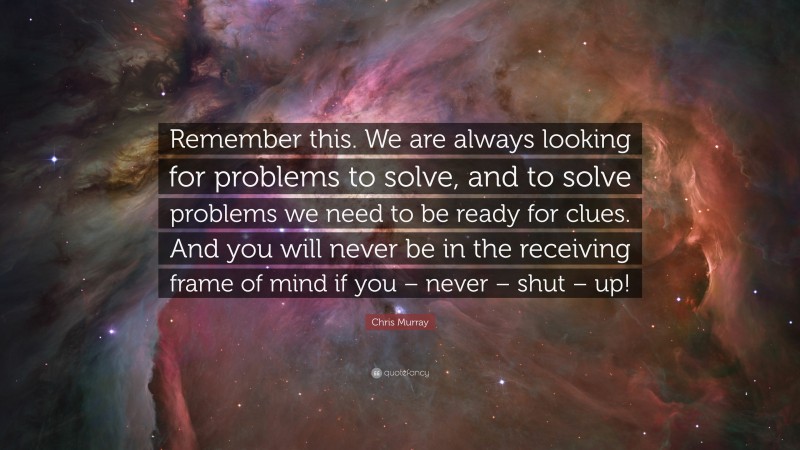 Chris Murray Quote: “Remember this. We are always looking for problems to solve, and to solve problems we need to be ready for clues. And you will never be in the receiving frame of mind if you – never – shut – up!”