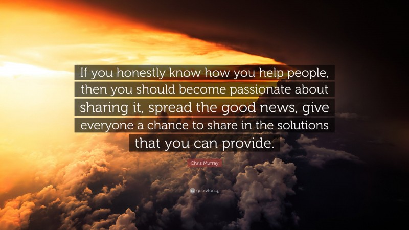Chris Murray Quote: “If you honestly know how you help people, then you should become passionate about sharing it, spread the good news, give everyone a chance to share in the solutions that you can provide.”