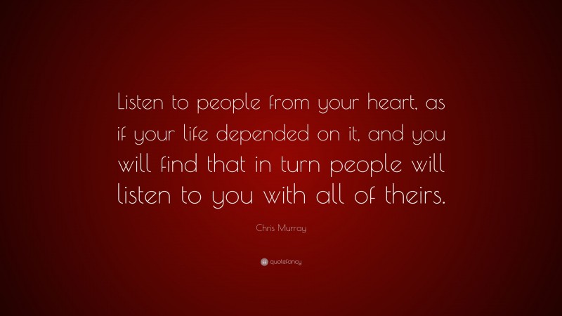 Chris Murray Quote: “Listen to people from your heart, as if your life depended on it, and you will find that in turn people will listen to you with all of theirs.”