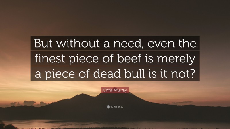 Chris Murray Quote: “But without a need, even the finest piece of beef is merely a piece of dead bull is it not?”