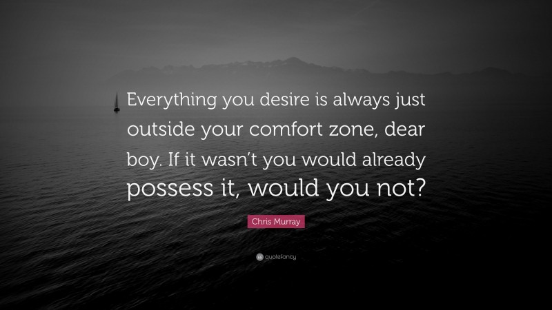 Chris Murray Quote: “Everything you desire is always just outside your comfort zone, dear boy. If it wasn’t you would already possess it, would you not?”