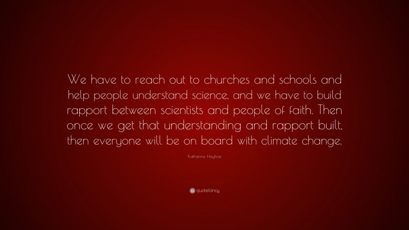 Katharine Hayhoe Quote: “We have to reach out to churches and schools and help people understand science, and we have to build rapport between scientists and people of faith. Then once we get that understanding and rapport built, then everyone will be on board with climate change.”