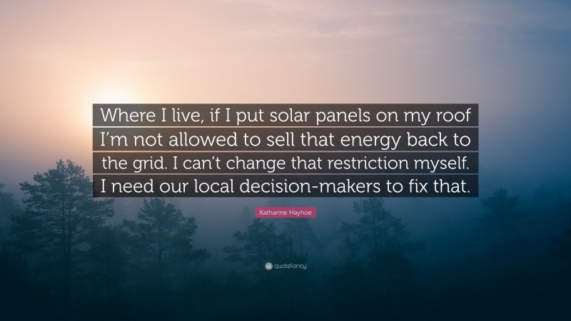 Katharine Hayhoe Quote: “Where I live, if I put solar panels on my roof I’m not allowed to sell that energy back to the grid. I can’t change that restriction myself. I need our local decision-makers to fix that.”