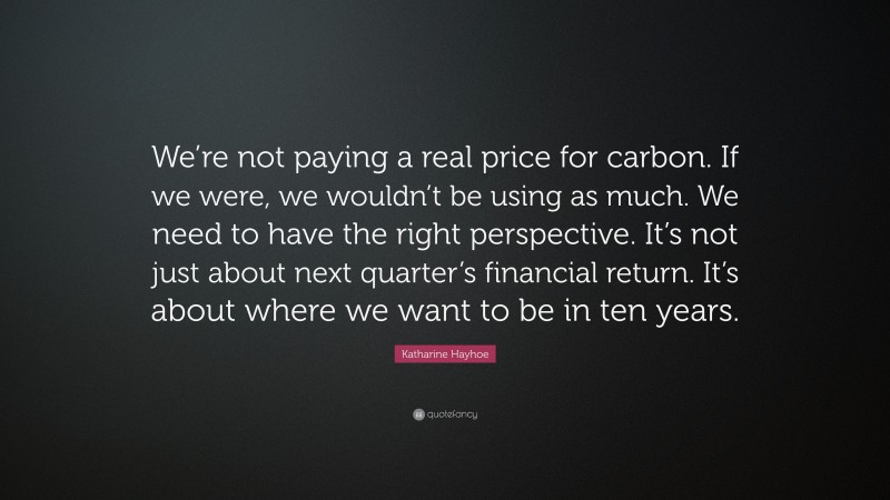 Katharine Hayhoe Quote: “We’re not paying a real price for carbon. If we were, we wouldn’t be using as much. We need to have the right perspective. It’s not just about next quarter’s financial return. It’s about where we want to be in ten years.”