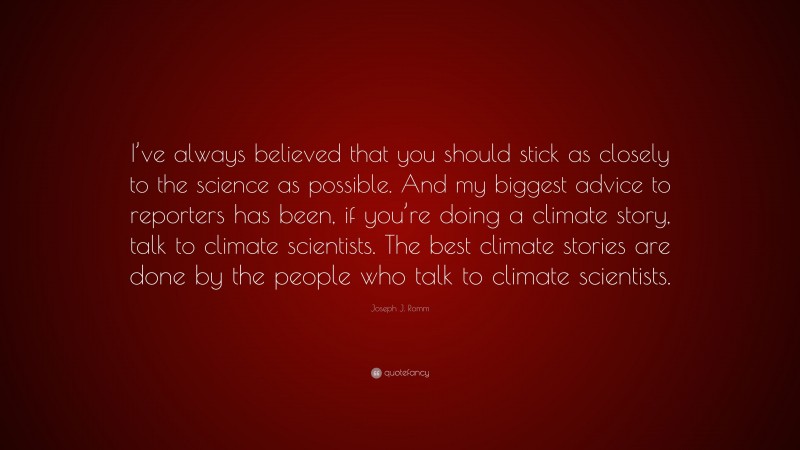 Joseph J. Romm Quote: “I’ve always believed that you should stick as closely to the science as possible. And my biggest advice to reporters has been, if you’re doing a climate story, talk to climate scientists. The best climate stories are done by the people who talk to climate scientists.”