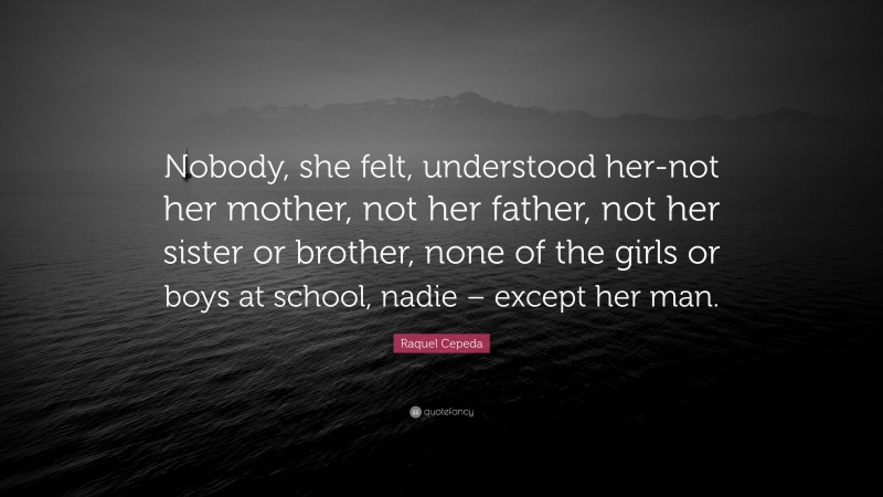 Raquel Cepeda Quote: “Nobody, she felt, understood her-not her mother, not her father, not her sister or brother, none of the girls or boys at school, nadie – except her man.”
