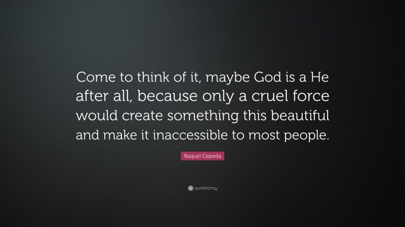 Raquel Cepeda Quote: “Come to think of it, maybe God is a He after all, because only a cruel force would create something this beautiful and make it inaccessible to most people.”