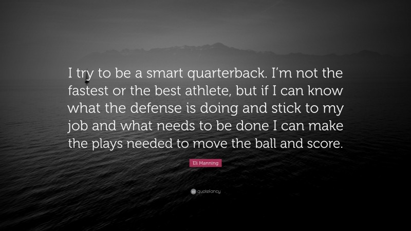 Eli Manning Quote: “I try to be a smart quarterback. I’m not the fastest or the best athlete, but if I can know what the defense is doing and stick to my job and what needs to be done I can make the plays needed to move the ball and score.”