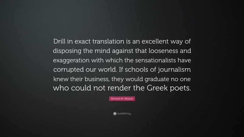 Richard M. Weaver Quote: “Drill in exact translation is an excellent way of disposing the mind against that looseness and exaggeration with which the sensationalists have corrupted our world. If schools of journalism knew their business, they would graduate no one who could not render the Greek poets.”