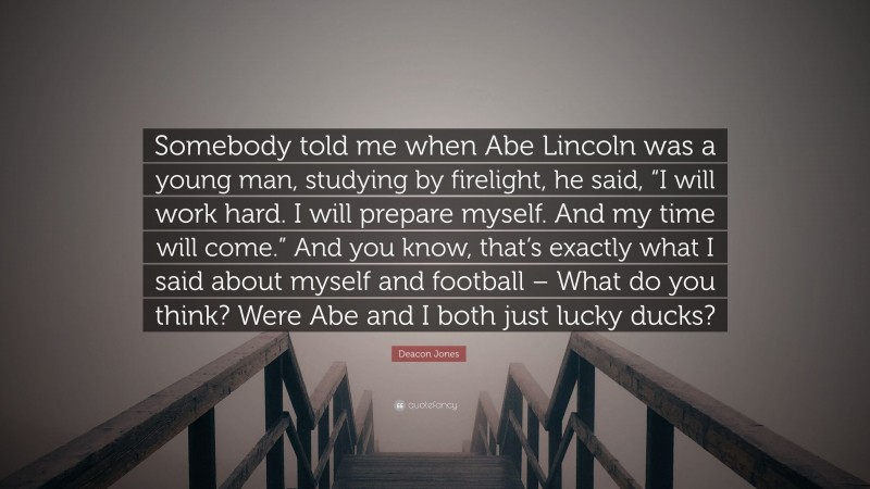 Deacon Jones Quote: “Somebody told me when Abe Lincoln was a young man, studying by firelight, he said, “I will work hard. I will prepare myself. And my time will come.” And you know, that’s exactly what I said about myself and football – What do you think? Were Abe and I both just lucky ducks?”