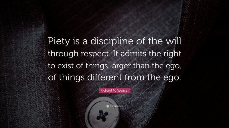 Richard M. Weaver Quote: “Piety is a discipline of the will through respect. It admits the right to exist of things larger than the ego, of things different from the ego.”