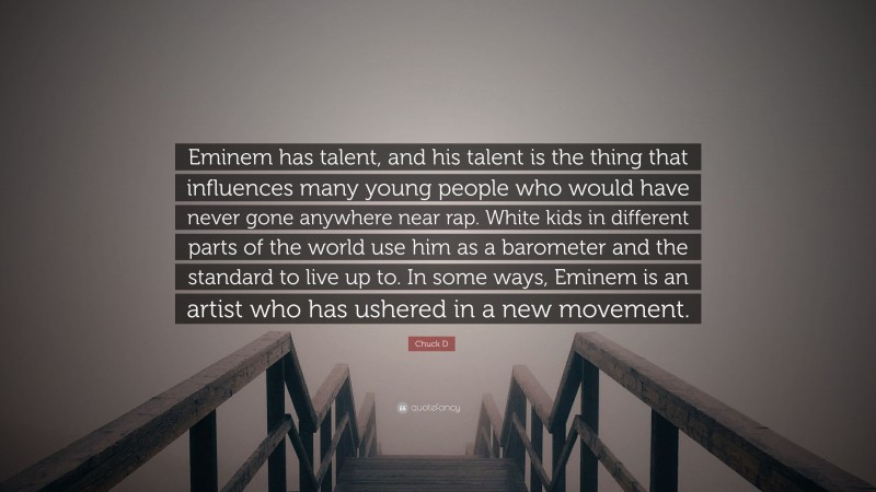 Chuck D Quote: “Eminem has talent, and his talent is the thing that influences many young people who would have never gone anywhere near rap. White kids in different parts of the world use him as a barometer and the standard to live up to. In some ways, Eminem is an artist who has ushered in a new movement.”