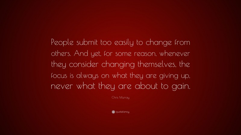 Chris Murray Quote: “People submit too easily to change from others. And yet, for some reason, whenever they consider changing themselves, the focus is always on what they are giving up, never what they are about to gain.”