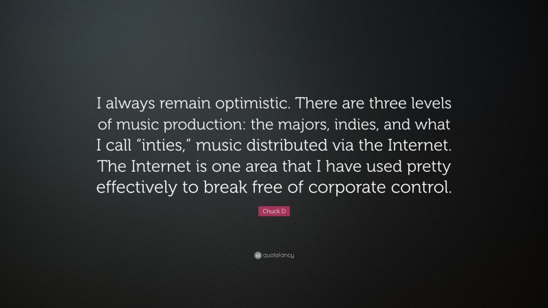 Chuck D Quote: “I always remain optimistic. There are three levels of music production: the majors, indies, and what I call “inties,” music distributed via the Internet. The Internet is one area that I have used pretty effectively to break free of corporate control.”