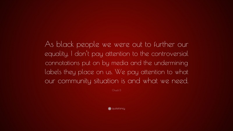 Chuck D Quote: “As black people we were out to further our equality. I don’t pay attention to the controversial connotations put on by media and the undermining labels they place on us. We pay attention to what our community situation is and what we need.”