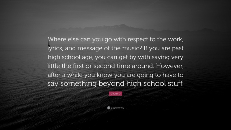 Chuck D Quote: “Where else can you go with respect to the work, lyrics, and message of the music? If you are past high school age, you can get by with saying very little the first or second time around. However, after a while you know you are going to have to say something beyond high school stuff.”