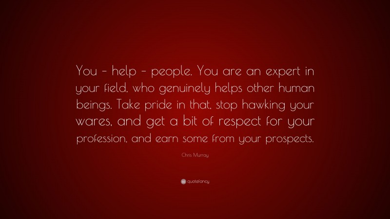 Chris Murray Quote: “You – help – people. You are an expert in your field, who genuinely helps other human beings. Take pride in that, stop hawking your wares, and get a bit of respect for your profession, and earn some from your prospects.”