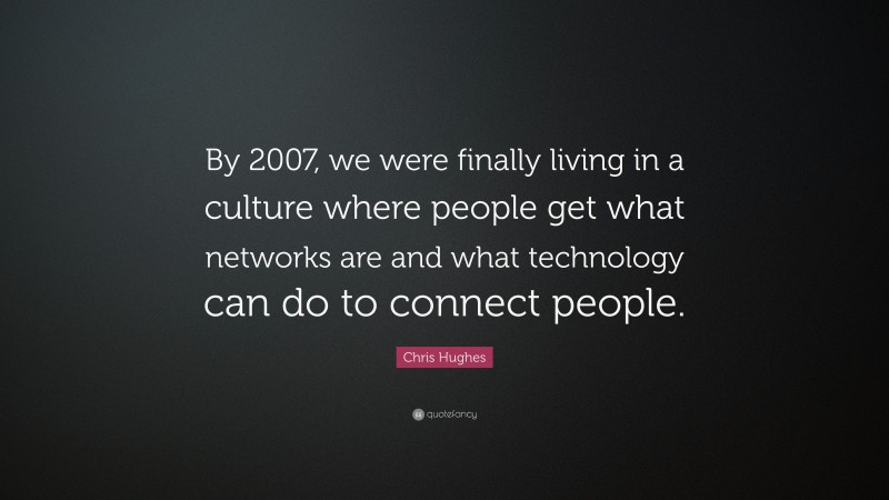 Chris Hughes Quote: “By 2007, we were finally living in a culture where people get what networks are and what technology can do to connect people.”