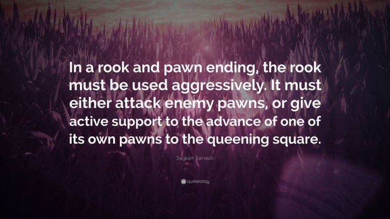 Siegbert Tarrasch Quote: “In a rook and pawn ending, the rook must be used aggressively. It must either attack enemy pawns, or give active support to the advance of one of its own pawns to the queening square.”