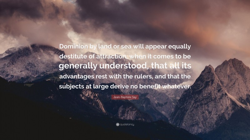 Jean-Baptiste Say Quote: “Dominion by land or sea will appear equally destitute of attraction, when it comes to be generally understood, that all its advantages rest with the rulers, and that the subjects at large derive no benefit whatever.”