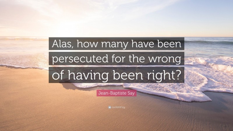 Jean-Baptiste Say Quote: “Alas, how many have been persecuted for the wrong of having been right?”