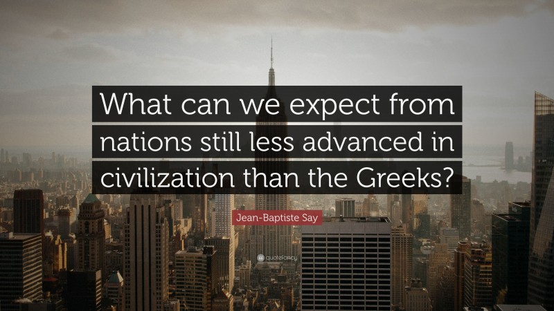 Jean-Baptiste Say Quote: “What can we expect from nations still less advanced in civilization than the Greeks?”