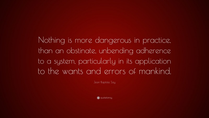 Jean-Baptiste Say Quote: “Nothing is more dangerous in practice, than an obstinate, unbending adherence to a system, particularly in its application to the wants and errors of mankind.”