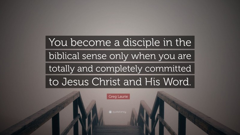 Greg Laurie Quote: “You become a disciple in the biblical sense only when you are totally and completely committed to Jesus Christ and His Word.”