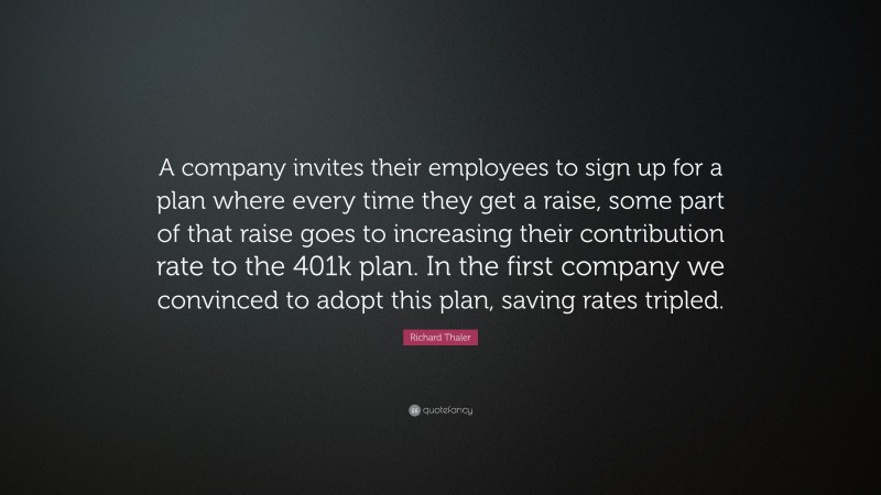 Richard Thaler Quote: “A company invites their employees to sign up for a plan where every time they get a raise, some part of that raise goes to increasing their contribution rate to the 401k plan. In the first company we convinced to adopt this plan, saving rates tripled.”