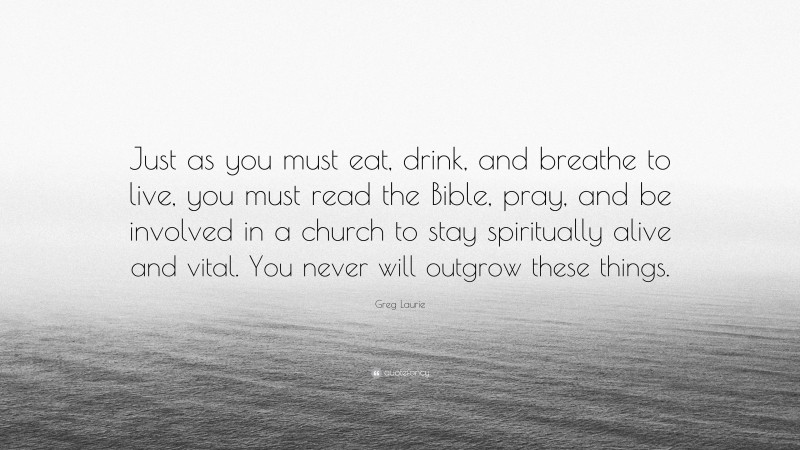 Greg Laurie Quote: “Just as you must eat, drink, and breathe to live, you must read the Bible, pray, and be involved in a church to stay spiritually alive and vital. You never will outgrow these things.”