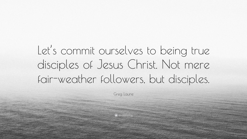 Greg Laurie Quote: “Let’s commit ourselves to being true disciples of Jesus Christ. Not mere fair-weather followers, but disciples.”