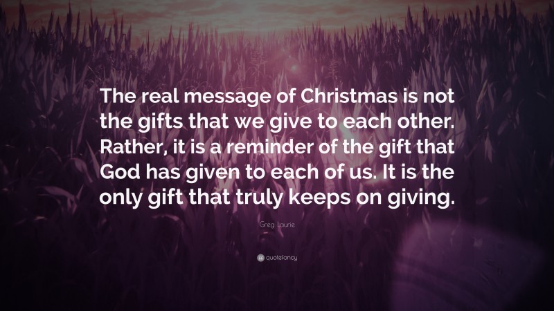 Greg Laurie Quote: “The real message of Christmas is not the gifts that we give to each other. Rather, it is a reminder of the gift that God has given to each of us. It is the only gift that truly keeps on giving.”